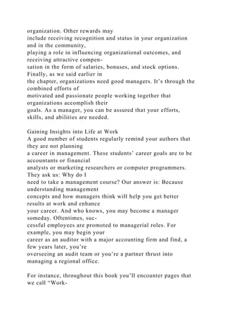 organization. Other rewards may
include receiving recognition and status in your organization
and in the community,
playing a role in influencing organizational outcomes, and
receiving attractive compen-
sation in the form of salaries, bonuses, and stock options.
Finally, as we said earlier in
the chapter, organizations need good managers. It’s through the
combined efforts of
motivated and passionate people working together that
organizations accomplish their
goals. As a manager, you can be assured that your efforts,
skills, and abilities are needed.
Gaining Insights into Life at Work
A good number of students regularly remind your authors that
they are not planning
a career in management. These students’ career goals are to be
accountants or financial
analysts or marketing researchers or computer programmers.
They ask us: Why do I
need to take a management course? Our answer is: Because
understanding management
concepts and how managers think will help you get better
results at work and enhance
your career. And who knows, you may become a manager
someday. Oftentimes, suc-
cessful employees are promoted to managerial roles. For
example, you may begin your
career as an auditor with a major accounting firm and find, a
few years later, you’re
overseeing an audit team or you’re a partner thrust into
managing a regional office.
For instance, throughout this book you’ll encounter pages that
we call “Work-
 