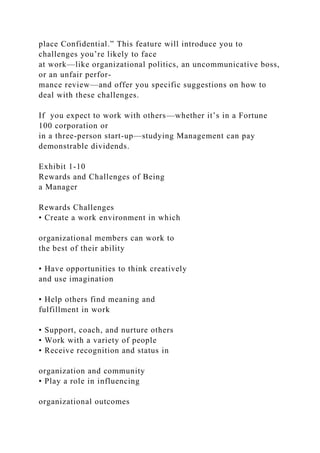 place Confidential.” This feature will introduce you to
challenges you’re likely to face
at work—like organizational politics, an uncommunicative boss,
or an unfair perfor-
mance review—and offer you specific suggestions on how to
deal with these challenges.
If you expect to work with others—whether it’s in a Fortune
100 corporation or
in a three-person start-up—studying Management can pay
demonstrable dividends.
Exhibit 1-10
Rewards and Challenges of Being
a Manager
Rewards Challenges
• Create a work environment in which
organizational members can work to
the best of their ability
• Have opportunities to think creatively
and use imagination
• Help others find meaning and
fulfillment in work
• Support, coach, and nurture others
• Work with a variety of people
• Receive recognition and status in
organization and community
• Play a role in influencing
organizational outcomes
 