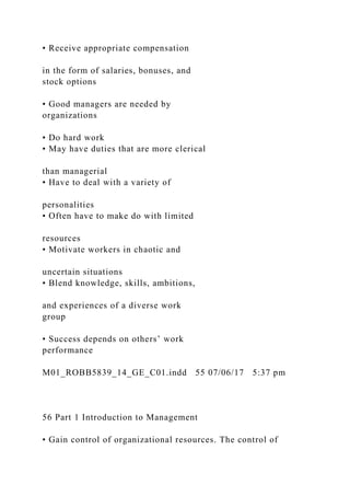 • Receive appropriate compensation
in the form of salaries, bonuses, and
stock options
• Good managers are needed by
organizations
• Do hard work
• May have duties that are more clerical
than managerial
• Have to deal with a variety of
personalities
• Often have to make do with limited
resources
• Motivate workers in chaotic and
uncertain situations
• Blend knowledge, skills, ambitions,
and experiences of a diverse work
group
• Success depends on others’ work
performance
M01_ROBB5839_14_GE_C01.indd 55 07/06/17 5:37 pm
56 Part 1 Introduction to Management
• Gain control of organizational resources. The control of
 