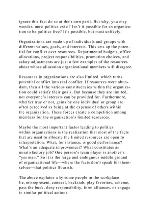 ignore this fact do so at their own peril. But why, you may
wonder, must politics exist? Isn’t it possible for an organiza-
tion to be politics free? It’s possible, but most unlikely.
Organizations are made up of individuals and groups with
different values, goals, and interests. This sets up the poten-
tial for conflict over resources. Departmental budgets, office
allocations, project responsibilities, promotion choices, and
salary adjustments are just a few examples of the resources
about whose allocation organizational members will disagree.
Resources in organizations are also limited, which turns
potential conflict into real conflict. If resources were abun-
dant, then all the various constituencies within the organiza-
tion could satisfy their goals. But because they are limited,
not everyone’s interests can be provided for. Furthermore,
whether true or not, gains by one individual or group are
often perceived as being at the expense of others within
the organization. These forces create a competition among
members for the organization’s limited resources.
Maybe the most important factor leading to politics
within organizations is the realization that most of the facts
that are used to allocate the limited resources are open to
interpretation. What, for instance, is good performance?
What’s an adequate improvement? What constitutes an
unsatisfactory job? One person’s team player is another’s
“yes man.” So it is the large and ambiguous middle ground
of organizational life—where the facts don’t speak for them-
selves—that politics flourish.
The above explains why some people in the workplace
lie, misrepresent, conceal, backstab, play favorites, scheme,
pass the buck, deny responsibility, form alliances, or engage
in similar political actions.
 