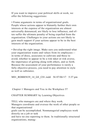 If you want to improve your political skills at work, we
offer the following suggestions:
• Frame arguments in terms of organizational goals.
People whose actions appear to blatantly further their own
interests at the expense of the organization are almost
universally denounced, are likely to lose influence, and of-
ten suffer the ultimate penalty of being expelled from the
organization. Challenges to your actions are not likely to
gain much support if your actions appear to be in the best
interests of the organization.
• Develop the right image. Make sure you understand what
your organization wants and values from its employees—
in terms of dress, associates to cultivate and those to
avoid, whether to appear to be a risk taker or risk averse,
the importance of getting along with others, and so forth.
Because the assessment of your performance is rarely a
fully objective process, you need to pay attention to style
as well as substance.
M01_ROBB5839_14_GE_C01.indd 56 07/06/17 5:37 pm
Chapter 1 Managers and You in the Workplace 57
CHAPTER SUMMARY by Learning Objectives
TELL who managers are and where they work.
Managers coordinate and oversee the work of other people so
that organizational
goals can be accomplished. Nonmanagerial employees work
directly on a job or task
and have no one reporting to them. In traditionally structured
organizations, manag-
 