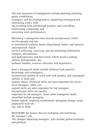 The four functions of management include planning (defining
goals, establishing
strategies, and developing plans), organizing (arranging and
structuring work), lead-
ing (working with and through people), and controlling
(monitoring, comparing, and
correcting work performance).
Mintzberg’s managerial roles include interpersonal, which
involve people and oth-
er ceremonial/symbolic duties (figurehead, leader, and liaison);
informational, which
involve collecting, receiving, and disseminating information
(monitor, disseminator,
and spokesperson); and decisional, which involve making
choices (entrepreneur, dis-
turbance handler, resource allocator, and negotiator).
Katz’s managerial skills include technical (job-specific
knowledge and techniques),
interpersonal (ability to work well with people), and conceptual
(ability to think and
express ideas). Technical skills are most important for lower-
level managers, while con-
ceptual skills are most important for top managers.
Interpersonal skills are equally
important for all managers. Some other managerial skills
identified include managing
human capital, inspiring commitment, managing change, using
purposeful network-
ing, and so forth.
DESCRIBE the factors that are reshaping and redefining
the manager’s job.
The changes impacting managers’ jobs include global economic
and political
 