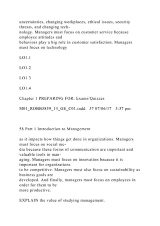uncertainties, changing workplaces, ethical issues, security
threats, and changing tech-
nology. Managers must focus on customer service because
employee attitudes and
behaviors play a big role in customer satisfaction. Managers
must focus on technology
LO1.1
LO1.2
LO1.3
LO1.4
Chapter 1 PREPARING FOR: Exams/Quizzes
M01_ROBB5839_14_GE_C01.indd 57 07/06/17 5:37 pm
58 Part 1 Introduction to Management
as it impacts how things get done in organizations. Managers
must focus on social me-
dia because these forms of communication are important and
valuable tools in man-
aging. Managers must focus on innovation because it is
important for organizations
to be competitive. Managers must also focus on sustainability as
business goals are
developed. And finally, managers must focus on employees in
order for them to be
more productive.
EXPLAIN the value of studying management.
 