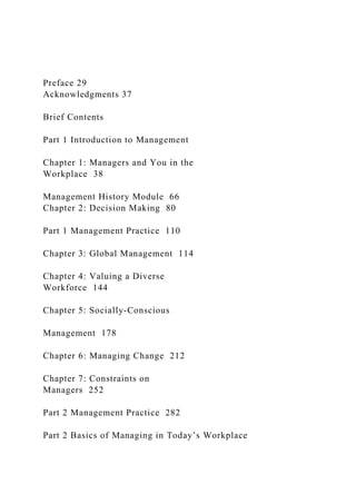 Preface 29
Acknowledgments 37
Brief Contents
Part 1 Introduction to Management
Chapter 1: Managers and You in the
Workplace 38
Management History Module 66
Chapter 2: Decision Making 80
Part 1 Management Practice 110
Chapter 3: Global Management 114
Chapter 4: Valuing a Diverse
Workforce 144
Chapter 5: Socially-Conscious
Management 178
Chapter 6: Managing Change 212
Chapter 7: Constraints on
Managers 252
Part 2 Management Practice 282
Part 2 Basics of Managing in Today’s Workplace
 