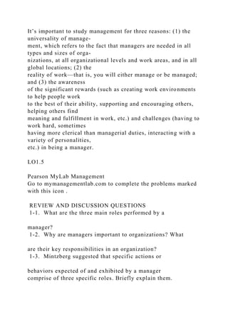 It’s important to study management for three reasons: (1) the
universality of manage-
ment, which refers to the fact that managers are needed in all
types and sizes of orga-
nizations, at all organizational levels and work areas, and in all
global locations; (2) the
reality of work—that is, you will either manage or be managed;
and (3) the awareness
of the significant rewards (such as creating work environments
to help people work
to the best of their ability, supporting and encouraging others,
helping others find
meaning and fulfillment in work, etc.) and challenges (having to
work hard, sometimes
having more clerical than managerial duties, interacting with a
variety of personalities,
etc.) in being a manager.
LO1.5
Pearson MyLab Management
Go to mymanagementlab.com to complete the problems marked
with this icon .
REVIEW AND DISCUSSION QUESTIONS
1-1. What are the three main roles performed by a
manager?
1-2. Why are managers important to organizations? What
are their key responsibilities in an organization?
1-3. Mintzberg suggested that specific actions or
behaviors expected of and exhibited by a manager
comprise of three specific roles. Briefly explain them.
 