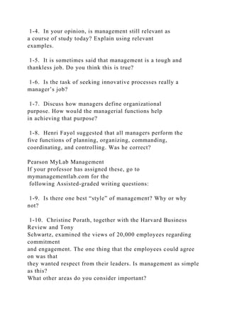 1-4. In your opinion, is management still relevant as
a course of study today? Explain using relevant
examples.
1-5. It is sometimes said that management is a tough and
thankless job. Do you think this is true?
1-6. Is the task of seeking innovative processes really a
manager’s job?
1-7. Discuss how managers define organizational
purpose. How would the managerial functions help
in achieving that purpose?
1-8. Henri Fayol suggested that all managers perform the
five functions of planning, organizing, commanding,
coordinating, and controlling. Was he correct?
Pearson MyLab Management
If your professor has assigned these, go to
mymanagementlab.com for the
following Assisted-graded writing questions:
1-9. Is there one best “style” of management? Why or why
not?
1-10. Christine Porath, together with the Harvard Business
Review and Tony
Schwartz, examined the views of 20,000 employees regarding
commitment
and engagement. The one thing that the employees could agree
on was that
they wanted respect from their leaders. Is management as simple
as this?
What other areas do you consider important?
 