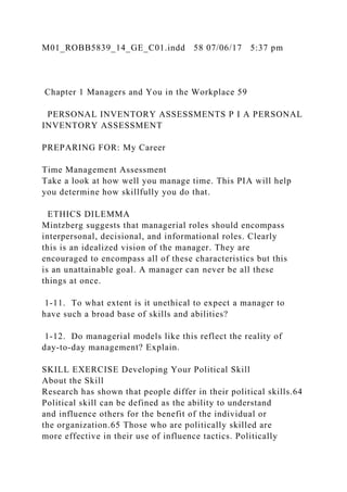 M01_ROBB5839_14_GE_C01.indd 58 07/06/17 5:37 pm
Chapter 1 Managers and You in the Workplace 59
PERSONAL INVENTORY ASSESSMENTS P I A PERSONAL
INVENTORY ASSESSMENT
PREPARING FOR: My Career
Time Management Assessment
Take a look at how well you manage time. This PIA will help
you determine how skillfully you do that.
ETHICS DILEMMA
Mintzberg suggests that managerial roles should encompass
interpersonal, decisional, and informational roles. Clearly
this is an idealized vision of the manager. They are
encouraged to encompass all of these characteristics but this
is an unattainable goal. A manager can never be all these
things at once.
1-11. To what extent is it unethical to expect a manager to
have such a broad base of skills and abilities?
1-12. Do managerial models like this reflect the reality of
day-to-day management? Explain.
SKILL EXERCISE Developing Your Political Skill
About the Skill
Research has shown that people differ in their political skills.64
Political skill can be defined as the ability to understand
and influence others for the benefit of the individual or
the organization.65 Those who are politically skilled are
more effective in their use of influence tactics. Politically
 