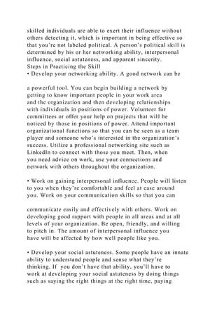 skilled individuals are able to exert their influence without
others detecting it, which is important in being effective so
that you’re not labeled political. A person’s political skill is
determined by his or her networking ability, interpersonal
influence, social astuteness, and apparent sincerity.
Steps in Practicing the Skill
• Develop your networking ability. A good network can be
a powerful tool. You can begin building a network by
getting to know important people in your work area
and the organization and then developing relationships
with individuals in positions of power. Volunteer for
committees or offer your help on projects that will be
noticed by those in positions of power. Attend important
organizational functions so that you can be seen as a team
player and someone who’s interested in the organization’s
success. Utilize a professional networking site such as
LinkedIn to connect with those you meet. Then, when
you need advice on work, use your connections and
network with others throughout the organization.
• Work on gaining interpersonal influence. People will listen
to you when they’re comfortable and feel at ease around
you. Work on your communication skills so that you can
communicate easily and effectively with others. Work on
developing good rapport with people in all areas and at all
levels of your organization. Be open, friendly, and willing
to pitch in. The amount of interpersonal influence you
have will be affected by how well people like you.
• Develop your social astuteness. Some people have an innate
ability to understand people and sense what they’re
thinking. If you don’t have that ability, you’ll have to
work at developing your social astuteness by doing things
such as saying the right things at the right time, paying
 