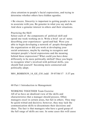 close attention to people’s facial expressions, and trying to
determine whether others have hidden agendas.
• Be sincere. Sincerity is important to getting people to want
to associate with you. Be genuine in what you say and do.
And show a genuine interest in others and their situations.
Practicing the Skill
Select each of the components of political skill and
spend one week working on it. Write a brief set of notes
describing your experiences—good and bad. Were you
able to begin developing a network of people throughout
the organization or did you work at developing your
social astuteness, maybe by starting to recognize and
interpret people’s facial expressions and the meaning
behind those expressions? What could you have done
differently to be more politically skilled? Once you begin
to recognize what’s involved with political skills, you
should find yourself becoming more connected and
politically adept.
M01_ROBB5839_14_GE_C01.indd 59 07/06/17 5:37 pm
60 Part 1 Introduction to Management
WORKING TOGETHER Team Exercise
All of us have an idealized view of the skills and
characteristics that a manager should possess. Often
managers excel in certain areas, but fail in others. They may
be quick-witted and decisive; however, they may lack the
communication skills to disseminate their decisions and
ideas. The fact is that managers who have a good grasp of
the full range of skills are rare. In some cases this will cause
 