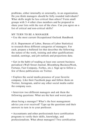 problems, either internally or externally, in an organization.
Do you think managers should be fully rounded individuals?
What skills might be less critical than others? Form small
groups with 3–4 other class members and be prepared to
share your lists with the rest of the class. Can you agree on a
list of critical and non-critical skills?
MY TURN TO BE A MANAGER
• Use the most current Occupational Outlook Handbook
(U.S. Department of Labor, Bureau of Labor Statistics)
to research three different categories of managers. For
each, prepare a bulleted list that describes the following:
the nature of the work, training and other qualifications
needed, earnings, and job outlook and projections data.
• Get in the habit of reading at least one current business
periodical (Wall Street Journal, Bloomberg BusinessWeek,
Fortune, Fast Company, Forbes, etc.). Sign up to follow a
few of these publications on Twitter.
• Explore the social media presence of your favorite
company. Like their Facebook page and follow them on
Twitter, Instagram, and/or any other social media outlet
the company uses.
• Interview two different managers and ask them the
following questions: What are the best and worst parts
about being a manager? What’s the best management
advice you ever received? Type up the questions and their
answers to turn in to your professor.
• Accountants and other professionals have certification
programs to verify their skills, knowledge, and
professionalism. What about managers? Two certification
 