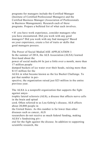 programs for managers include the Certified Manager
(Institute of Certified Professional Managers) and the
Certified Business Manager (Association of Professionals
in Business Management). Research each of these
programs. Prepare a bulleted list of what each involves.
• If you have work experience, consider managers who
you have encountered. Did you work with any good
managers? Did you work with any bad managers? Based
on your experience, create a list of traits or skills that
good managers possess.
The Power of Social MediaCASE APPLICATION 1
In the summer of 2014, the ALS Association (ALSA) learned
first-hand about the
power of social media.66 In just a little over a month, more than
17 million people
dumped buckets of ice water over their heads, raising more than
$115 million for the
ALSA in what became known as the Ice Bucket Challenge. To
put that number in per-
spective, the organization raised just $23 million in the entire
previous year.
The ALSA is a nonprofit organization that supports the fight
against amyo-
trophic lateral sclerosis (ALS), a disease that affects nerve cells
in the brain and spinal
cord. Often referred to as Lou Gehrig’s disease, ALS affects
about 20,000 people in
the United States. As this number is far lower than other
diseases such as cancer, ALS
researchers do not receive as much federal funding, making
ALSA’s fundraising piv-
otal for the fight against the disease. In addition to supporting
scientific research, the
 
