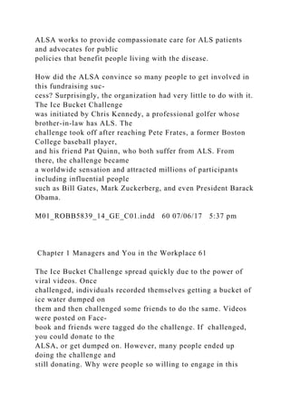 ALSA works to provide compassionate care for ALS patients
and advocates for public
policies that benefit people living with the disease.
How did the ALSA convince so many people to get involved in
this fundraising suc-
cess? Surprisingly, the organization had very little to do with it.
The Ice Bucket Challenge
was initiated by Chris Kennedy, a professional golfer whose
brother-in-law has ALS. The
challenge took off after reaching Pete Frates, a former Boston
College baseball player,
and his friend Pat Quinn, who both suffer from ALS. From
there, the challenge became
a worldwide sensation and attracted millions of participants
including influential people
such as Bill Gates, Mark Zuckerberg, and even President Barack
Obama.
M01_ROBB5839_14_GE_C01.indd 60 07/06/17 5:37 pm
Chapter 1 Managers and You in the Workplace 61
The Ice Bucket Challenge spread quickly due to the power of
viral videos. Once
challenged, individuals recorded themselves getting a bucket of
ice water dumped on
them and then challenged some friends to do the same. Videos
were posted on Face-
book and friends were tagged do the challenge. If challenged,
you could donate to the
ALSA, or get dumped on. However, many people ended up
doing the challenge and
still donating. Why were people so willing to engage in this
 