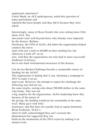 unpleasant experience?
Carrie Munk, an ALS spokesperson, asked this question of
many participants and
reported that most people said they did it because they were
asked.
Interestingly, many of those friends who were asking knew little
about ALS. The
movement went well beyond those who already were impacted
by the disease. Barbara
Newhouse, the CEO of ALSA, did admit the organization helped
catalyze the move-
ment with one e-mail to 60,000 on their mailing list, but
otherwise it took off on its
own. And thus the organization not only had its most successful
fundraiser in history,
but it also built international awareness of the disease.
Can the Ice Bucket Challenge become a sustainable source of
funding for the ALSA?
The organization is hoping that it can, initiating a campaign in
2015 to make it an an-
nual event. However, the attempt to repeat the challenge the
following year did not see
the same results, raising only about 500,000 dollars in the same
time frame. This was not
a big surprise for the organization. ALSA leadership knew that
because of the nature of
the giving, the funding would not be sustainable at the same
level. Many gave with little
awareness, and that does not usually lead to repeat donations.
Brian Frederick, ALSA’s
chief of staff, acknowledged they can’t recreate the
phenomenon but suggested they can
build on the momentum of the 2014 events by making it an
annual event.
 