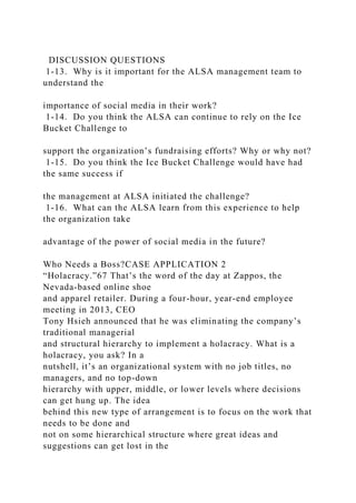 DISCUSSION QUESTIONS
1-13. Why is it important for the ALSA management team to
understand the
importance of social media in their work?
1-14. Do you think the ALSA can continue to rely on the Ice
Bucket Challenge to
support the organization’s fundraising efforts? Why or why not?
1-15. Do you think the Ice Bucket Challenge would have had
the same success if
the management at ALSA initiated the challenge?
1-16. What can the ALSA learn from this experience to help
the organization take
advantage of the power of social media in the future?
Who Needs a Boss?CASE APPLICATION 2
“Holacracy.”67 That’s the word of the day at Zappos, the
Nevada-based online shoe
and apparel retailer. During a four-hour, year-end employee
meeting in 2013, CEO
Tony Hsieh announced that he was eliminating the company’s
traditional managerial
and structural hierarchy to implement a holacracy. What is a
holacracy, you ask? In a
nutshell, it’s an organizational system with no job titles, no
managers, and no top-down
hierarchy with upper, middle, or lower levels where decisions
can get hung up. The idea
behind this new type of arrangement is to focus on the work that
needs to be done and
not on some hierarchical structure where great ideas and
suggestions can get lost in the
 