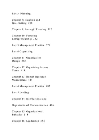 Part 3 Planning
Chapter 8: Planning and
Goal-Setting 288
Chapter 9: Strategic Planning 312
Chapter 10: Fostering
Entrepreneurship 342
Part 3 Management Practice 378
Part 4 Organizing
Chapter 11: Organization
Design 382
Chapter 12: Organizing Around
Teams 414
Chapter 13: Human Resource
Management 444
Part 4 Management Practice 482
Part 5 Leading
Chapter 14: Interpersonal and
Organizational Communication 486
Chapter 15: Organizational
Behavior 518
Chapter 16: Leadership 554
 