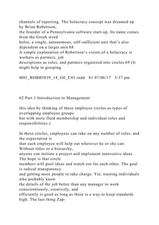 channels of reporting. The holacracy concept was dreamed up
by Brian Robertson,
the founder of a Pennsylvania software start-up. Its name comes
from the Greek word
holos, a single, autonomous, self-sufficient unit that’s also
dependent on a larger unit.68
A simple explanation of Robertson’s vision of a holacracy is
workers as partners, job
descriptions as roles, and partners organized into circles.69 (It
might help in grasping
M01_ROBB5839_14_GE_C01.indd 61 07/06/17 5:37 pm
62 Part 1 Introduction to Management
this idea by thinking of these employee circles as types of
overlapping employee groups
but with more fluid membership and individual roles and
responsibilities.)
In these circles, employees can take on any number of roles, and
the expectation is
that each employee will help out wherever he or she can.
Without titles or a hierarchy,
anyone can initiate a project and implement innovative ideas.
The hope is that circle
members will pool ideas and watch out for each other. The goal
is radical transparency
and getting more people to take charge. Yet, trusting individuals
who probably know
the details of the job better than any manager to work
conscientiously, creatively, and
efficiently is good as long as there is a way to keep standards
high. The last thing Zap-
 