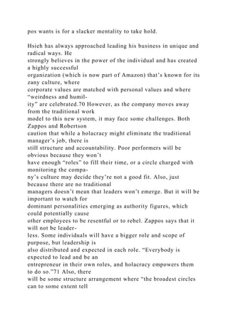 pos wants is for a slacker mentality to take hold.
Hsieh has always approached leading his business in unique and
radical ways. He
strongly believes in the power of the individual and has created
a highly successful
organization (which is now part of Amazon) that’s known for its
zany culture, where
corporate values are matched with personal values and where
“weirdness and humil-
ity” are celebrated.70 However, as the company moves away
from the traditional work
model to this new system, it may face some challenges. Both
Zappos and Robertson
caution that while a holacracy might eliminate the traditional
manager’s job, there is
still structure and accountability. Poor performers will be
obvious because they won’t
have enough “roles” to fill their time, or a circle charged with
monitoring the compa-
ny’s culture may decide they’re not a good fit. Also, just
because there are no traditional
managers doesn’t mean that leaders won’t emerge. But it will be
important to watch for
dominant personalities emerging as authority figures, which
could potentially cause
other employees to be resentful or to rebel. Zappos says that it
will not be leader-
less. Some individuals will have a bigger role and scope of
purpose, but leadership is
also distributed and expected in each role. “Everybody is
expected to lead and be an
entrepreneur in their own roles, and holacracy empowers them
to do so.”71 Also, there
will be some structure arrangement where “the broadest circles
can to some extent tell
 