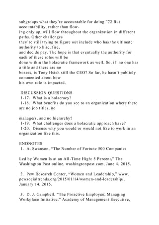 subgroups what they’re accountable for doing.”72 But
accountability, rather than flow-
ing only up, will flow throughout the organization in different
paths. Other challenges
they’re still trying to figure out include who has the ultimate
authority to hire, fire,
and decide pay. The hope is that eventually the authority for
each of these roles will be
done within the holacratic framework as well. So, if no one has
a title and there are no
bosses, is Tony Hsieh still the CEO? So far, he hasn’t publicly
commented about how
his own role is impacted.
DISCUSSION QUESTIONS
1-17. What is a holacracy?
1-18. What benefits do you see to an organization where there
are no job titles, no
managers, and no hierarchy?
1-19. What challenges does a holacratic approach have?
1-20. Discuss why you would or would not like to work in an
organization like this.
ENDNOTES
1. A. Swanson, “The Number of Fortune 500 Companies
Led by Women Is at an All-Time High: 5 Percent,” The
Washington Post online, washingtonpost.com, June 4, 2015.
2. Pew Research Center, “Women and Leadership,” www.
pewsocialtrends.org/2015/01/14/women-and-leadership/,
January 14, 2015.
3. D. J. Campbell, “The Proactive Employee: Managing
Workplace Initiative,” Academy of Management Executive,
 