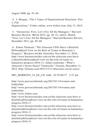 August 2000, pp. 52–66.
4. J. Morgan, “The 5 Types of Organizational Structures: Part
3, Flat
Organizations,” Forbes online, www.forbes.com, July 13, 2015.
5. “Interaction: First, Let’s Fire All the Managers,” Harvard
Business Review, March 2012, pp. 20–21; and G. Hamel,
“First, Let’s Fire All the Managers,” Harvard Business Review,
December 2011, pp. 48–60.
6. Simon Thomsen, “The Atlassian CEOs Have a Detailed,
Philosophical View on the Role of Teams in Humanity’s
Progress,” Business Insider Australia, November 11, 2016,
http://www.businessinsider.com.au/the-atlassian-ceos-have-
a-detailed-philosophical-view-on-the-role-of-teams-in-
humanitys-progress-2016-11; Adam Lashinsky, “What’s
Atlassian’s Secret Sauce? Teamwork,” Fortune, December 11,
2015, http://fortune.com/2015/12/11/atlassians-secret-sauce/.
M01_ROBB5839_14_GE_C01.indd 62 07/06/17 5:37 pm
http://www.pewsocialtrends.org/2015/01/14/women-and-
leadership/
http://www.pewsocialtrends.org/2015/01/14/women-and-
leadership/
http://www.forbes.com
http://www.businessinsider.com.au/the-atlassian-ceos-have-a-
detailed-philosophical-view-on-the-role-of-teams-in-humanitys-
progress-2016-11
http://www.businessinsider.com.au/the-atlassian-ceos-have-a-
detailed-philosophical-view-on-the-role-of-teams-in-humanitys-
progress-2016-11
http://www.businessinsider.com.au/the-atlassian-ceos-have-a-
detailed-philosophical-view-on-the-role-of-teams-in-humanitys-
progress-2016-11
 