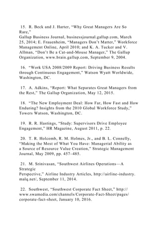 15. R. Beck and J. Harter, “Why Great Managers Are So
Rare,”
Gallup Business Journal, businessjournal.gallup.com, March
25, 2014; E. Frauenheim, “Managers Don’t Matter,” Workforce
Management Online, April 2010; and K. A. Tucker and V.
Allman, “Don’t Be a Cat-and-Mouse Manager,” The Gallup
Organization, www.brain.gallup.com, September 9, 2004.
16. “Work USA 2008/2009 Report: Driving Business Results
through Continuous Engagement,” Watson Wyatt Worldwide,
Washington, DC.
17. A. Adkins, “Report: What Separates Great Managers from
the Rest,” The Gallup Organization, May 12, 2015.
18. “The New Employment Deal: How Far, How Fast and How
Enduring? Insights from the 2010 Global Workforce Study,”
Towers Watson, Washington, DC.
19. R. R. Hastings, “Study: Supervisors Drive Employee
Engagement,” HR Magazine, August 2011, p. 22.
20. T. R. Holcomb, R. M. Holmes, Jr., and B. L. Connelly,
“Making the Most of What You Have: Managerial Ability as
a Source of Resource Value Creation,” Strategic Management
Journal, May 2009, pp. 457–485.
21. M. Srinivasan, “Southwest Airlines Operations—A
Strategic
Perspective,” Airline Industry Articles, http://airline-industry.
malq.net/, September 11, 2014.
22. Southwest, “Southwest Corporate Fact Sheet,” http://
www.swamedia.com/channels/Corporate-Fact-Sheet/pages/
corporate-fact-sheet, January 10, 2016.
 