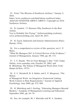 23. From “The Mission of Southwest Airlines,” January 5,
2016.
https://www.southwest.com/html/about-southwest/index
.html?clk=GFOOTER-ABOUT-ABOUT. Copyright (c) 2016
Southwest Airlines.
24. D. Landsel, “11 Reasons Why Southwest Is the Best
Airline
You’re Probably Not Flying,” Airfarewatchdog (website),
www.airfarewatchdog.com, April 20, 2015.
25. H. Fayol, Industrial and General Administration (Paris:
Dunod, 1916).
26. For a comprehensive review of this question, see C. P.
Hales,
“What Do Managers Do? A Critical Review of the Evidence,”
Journal of Management, January 1986, pp. 88–115.
27. J. T. Straub, “Put on Your Manager’s Hat,” USA Today
Online, www.usatoday.com, October 29, 2002; and
H. Mintzberg, The Nature of Managerial Work (New York:
Harper & Row, 1973).
28. E. C. Dierdorff, R. S. Rubin, and F. P. Morgeson, “The
Milieu
of Managerial Work: An Integrative Framework Linking
Work Context to Role Requirements,” Journal of Applied
Psychology, June 2009, pp. 972–988.
29. H. Mintzberg and J. Gosling, “Educating Managers Beyond
Borders,” Academy of Management Learning and Education,
September 2002, pp. 64–76.
30. See, for example, M. J. Martinko and W. L. Gardner,
 