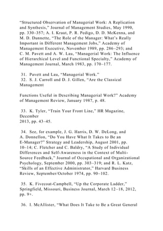 “Structured Observation of Managerial Work: A Replication
and Synthesis,” Journal of Management Studies, May 1990,
pp. 330–357; A. I. Kraut, P. R. Pedigo, D. D. McKenna, and
M. D. Dunnette, “The Role of the Manager: What’s Really
Important in Different Management Jobs,” Academy of
Management Executive, November 1989, pp. 286–293; and
C. M. Pavett and A. W. Lau, “Managerial Work: The Influence
of Hierarchical Level and Functional Specialty,” Academy of
Management Journal, March 1983, pp. 170–177.
31. Pavett and Lau, “Managerial Work.”
32. S. J. Carroll and D. J. Gillen, “Are the Classical
Management
Functions Useful in Describing Managerial Work?” Academy
of Management Review, January 1987, p. 48.
33. K. Tyler, “Train Your Front Line,” HR Magazine,
December
2013, pp. 43–45.
34. See, for example, J. G. Harris, D. W. DeLong, and
A. Donnellon, “Do You Have What It Takes to Be an
E-Manager?” Strategy and Leadership, August 2001, pp.
10–14; C. Fletcher and C. Baldry, “A Study of Individual
Differences and Self-Awareness in the Context of Multi-
Source Feedback,” Journal of Occupational and Organizational
Psychology, September 2000, pp. 303–319; and R. L. Katz,
“Skills of an Effective Administrator,” Harvard Business
Review, September/October 1974, pp. 90–102.
35. K. Fivecoat-Campbell, “Up the Corporate Ladder,”
Springfield, Missouri, Business Journal, March 12–18, 2012,
pp. 9+.
36. I. McAllister, “What Does It Take to Be a Great General
 