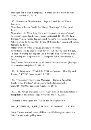 Manager for a Web Company?” Forbes online, www.forbes
.com, October 22, 2013.
37. Francesca Fitzsimmons, “Jaguar Land Rover Warns
Potential
New Brexit Taxes Could Be ‘Huge Challenge’,” Liverpool
Echo,
November 18, 2016, http://www.liverpoolecho.co.uk/news/
business/jaguar-land-rover-warns-potential-12194456; Tom
Belger, “Look Inside Jaguar Land Rover’s Halewood Factory,
Where a Car Is Rolled Out Every 80 Seconds,” Liverpool Echo,
January 1, 2016,
http://www.liverpoolecho.co.uk/news/liverpool-
news/look-inside-jaguar-land-rovers-10673386; Tom Belger,
“Fancy Working for Jaguar Land Rover? The Halewood Plant
Is Looking for Apprentices,” Liverpool Echo, November 6,
2016,
http://www.liverpoolecho.co.uk/news/liverpool-news/jlr-jaguar-
halewood-work-jobs-12134930.
38. A. Stevenson, “T-Mobile CEO to Cramer: ‘Shut Up and
Listen’,” CNBC.Com, April 28, 2015.
39. “Customer Experience Manager – Banana Republic
Rockefeller Center,” https://www.linkedin.com/jobs/
view/161542983, accessed August 1, 2016.
40. J.D. Power and Associates, “Airlines: A Transportation or
Hospitality Business?” jdpower.com, May 13, 2015.
Chapter 1 Managers and You in the Workplace 63
M01_ROBB5839_14_GE_C01.indd 63 10/06/17 1:33 PM
https://www.annualreport.philips.com/#!/five-year-overview
http://www.brain.gallup.com
 