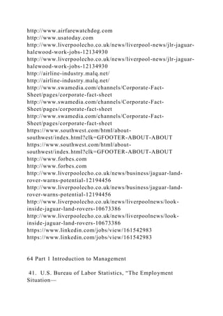 http://www.airfarewatchdog.com
http://www.usatoday.com
http://www.liverpoolecho.co.uk/news/liverpool-news/jlr-jaguar-
halewood-work-jobs-12134930
http://www.liverpoolecho.co.uk/news/liverpool-news/jlr-jaguar-
halewood-work-jobs-12134930
http://airline-industry.malq.net/
http://airline-industry.malq.net/
http://www.swamedia.com/channels/Corporate-Fact-
Sheet/pages/corporate-fact-sheet
http://www.swamedia.com/channels/Corporate-Fact-
Sheet/pages/corporate-fact-sheet
http://www.swamedia.com/channels/Corporate-Fact-
Sheet/pages/corporate-fact-sheet
https://www.southwest.com/html/about-
southwest/index.html?clk=GFOOTER-ABOUT-ABOUT
https://www.southwest.com/html/about-
southwest/index.html?clk=GFOOTER-ABOUT-ABOUT
http://www.forbes.com
http://www.forbes.com
http://www.liverpoolecho.co.uk/news/business/jaguar-land-
rover-warns-potential-12194456
http://www.liverpoolecho.co.uk/news/business/jaguar-land-
rover-warns-potential-12194456
http://www.liverpoolecho.co.uk/news/liverpoolnews/look-
inside-jaguar-land-rovers-10673386
http://www.liverpoolecho.co.uk/news/liverpoolnews/look-
inside-jaguar-land-rovers-10673386
https://www.linkedin.com/jobs/view/161542983
https://www.linkedin.com/jobs/view/161542983
64 Part 1 Introduction to Management
41. U.S. Bureau of Labor Statistics, “The Employment
Situation—
 