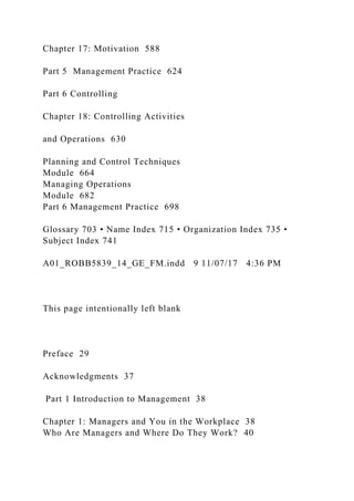 Chapter 17: Motivation 588
Part 5 Management Practice 624
Part 6 Controlling
Chapter 18: Controlling Activities
and Operations 630
Planning and Control Techniques
Module 664
Managing Operations
Module 682
Part 6 Management Practice 698
Glossary 703 • Name Index 715 • Organization Index 735 •
Subject Index 741
A01_ROBB5839_14_GE_FM.indd 9 11/07/17 4:36 PM
This page intentionally left blank
Preface 29
Acknowledgments 37
Part 1 Introduction to Management 38
Chapter 1: Managers and You in the Workplace 38
Who Are Managers and Where Do They Work? 40
 