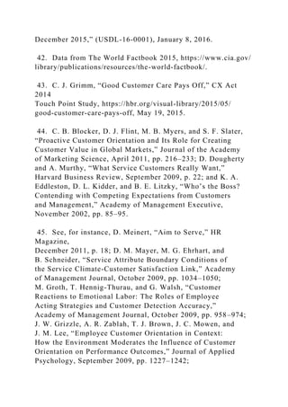 December 2015,” (USDL-16-0001), January 8, 2016.
42. Data from The World Factbook 2015, https://www.cia.gov/
library/publications/resources/the-world-factbook/.
43. C. J. Grimm, “Good Customer Care Pays Off,” CX Act
2014
Touch Point Study, https://hbr.org/visual-library/2015/05/
good-customer-care-pays-off, May 19, 2015.
44. C. B. Blocker, D. J. Flint, M. B. Myers, and S. F. Slater,
“Proactive Customer Orientation and Its Role for Creating
Customer Value in Global Markets,” Journal of the Academy
of Marketing Science, April 2011, pp. 216–233; D. Dougherty
and A. Murthy, “What Service Customers Really Want,”
Harvard Business Review, September 2009, p. 22; and K. A.
Eddleston, D. L. Kidder, and B. E. Litzky, “Who’s the Boss?
Contending with Competing Expectations from Customers
and Management,” Academy of Management Executive,
November 2002, pp. 85–95.
45. See, for instance, D. Meinert, “Aim to Serve,” HR
Magazine,
December 2011, p. 18; D. M. Mayer, M. G. Ehrhart, and
B. Schneider, “Service Attribute Boundary Conditions of
the Service Climate-Customer Satisfaction Link,” Academy
of Management Journal, October 2009, pp. 1034–1050;
M. Groth, T. Hennig-Thurau, and G. Walsh, “Customer
Reactions to Emotional Labor: The Roles of Employee
Acting Strategies and Customer Detection Accuracy,”
Academy of Management Journal, October 2009, pp. 958–974;
J. W. Grizzle, A. R. Zablah, T. J. Brown, J. C. Mowen, and
J. M. Lee, “Employee Customer Orientation in Context:
How the Environment Moderates the Influence of Customer
Orientation on Performance Outcomes,” Journal of Applied
Psychology, September 2009, pp. 1227–1242;
 