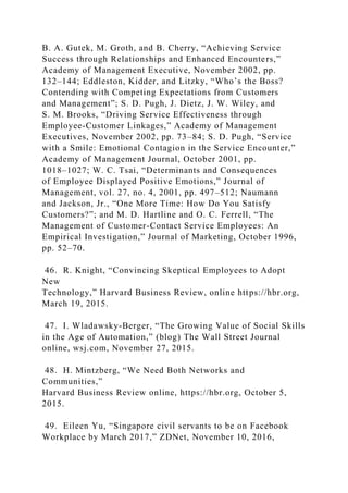 B. A. Gutek, M. Groth, and B. Cherry, “Achieving Service
Success through Relationships and Enhanced Encounters,”
Academy of Management Executive, November 2002, pp.
132–144; Eddleston, Kidder, and Litzky, “Who’s the Boss?
Contending with Competing Expectations from Customers
and Management”; S. D. Pugh, J. Dietz, J. W. Wiley, and
S. M. Brooks, “Driving Service Effectiveness through
Employee-Customer Linkages,” Academy of Management
Executives, November 2002, pp. 73–84; S. D. Pugh, “Service
with a Smile: Emotional Contagion in the Service Encounter,”
Academy of Management Journal, October 2001, pp.
1018–1027; W. C. Tsai, “Determinants and Consequences
of Employee Displayed Positive Emotions,” Journal of
Management, vol. 27, no. 4, 2001, pp. 497–512; Naumann
and Jackson, Jr., “One More Time: How Do You Satisfy
Customers?”; and M. D. Hartline and O. C. Ferrell, “The
Management of Customer-Contact Service Employees: An
Empirical Investigation,” Journal of Marketing, October 1996,
pp. 52–70.
46. R. Knight, “Convincing Skeptical Employees to Adopt
New
Technology,” Harvard Business Review, online https://hbr.org,
March 19, 2015.
47. I. Wladawsky-Berger, “The Growing Value of Social Skills
in the Age of Automation,” (blog) The Wall Street Journal
online, wsj.com, November 27, 2015.
48. H. Mintzberg, “We Need Both Networks and
Communities,”
Harvard Business Review online, https://hbr.org, October 5,
2015.
49. Eileen Yu, “Singapore civil servants to be on Facebook
Workplace by March 2017,” ZDNet, November 10, 2016,
 