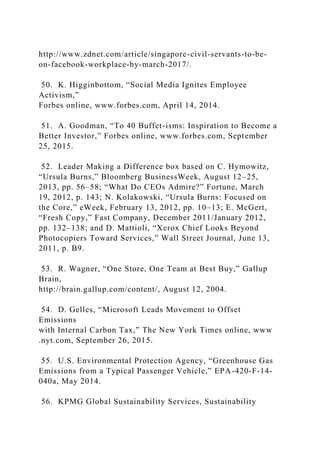 http://www.zdnet.com/article/singapore-civil-servants-to-be-
on-facebook-workplace-by-march-2017/.
50. K. Higginbottom, “Social Media Ignites Employee
Activism,”
Forbes online, www.forbes.com, April 14, 2014.
51. A. Goodman, “To 40 Buffet-isms: Inspiration to Become a
Better Investor,” Forbes online, www.forbes.com, September
25, 2015.
52. Leader Making a Difference box based on C. Hymowitz,
“Ursula Burns,” Bloomberg BusinessWeek, August 12–25,
2013, pp. 56–58; “What Do CEOs Admire?” Fortune, March
19, 2012, p. 143; N. Kolakowski, “Ursula Burns: Focused on
the Core,” eWeek, February 13, 2012, pp. 10–13; E. McGert,
“Fresh Copy,” Fast Company, December 2011/January 2012,
pp. 132–138; and D. Mattioli, “Xerox Chief Looks Beyond
Photocopiers Toward Services,” Wall Street Journal, June 13,
2011, p. B9.
53. R. Wagner, “One Store, One Team at Best Buy,” Gallup
Brain,
http://brain.gallup.com/content/, August 12, 2004.
54. D. Gelles, “Microsoft Leads Movement to Offset
Emissions
with Internal Carbon Tax,” The New York Times online, www
.nyt.com, September 26, 2015.
55. U.S. Environmental Protection Agency, “Greenhouse Gas
Emissions from a Typical Passenger Vehicle,” EPA-420-F-14-
040a, May 2014.
56. KPMG Global Sustainability Services, Sustainability
 