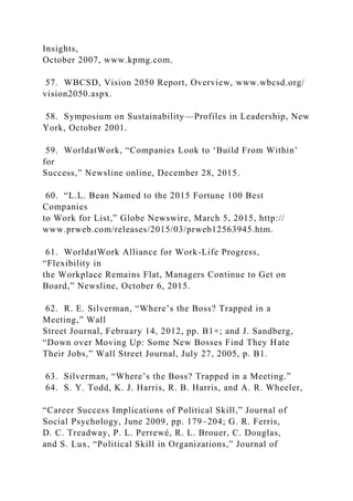 Insights,
October 2007, www.kpmg.com.
57. WBCSD, Vision 2050 Report, Overview, www.wbcsd.org/
vision2050.aspx.
58. Symposium on Sustainability—Profiles in Leadership, New
York, October 2001.
59. WorldatWork, “Companies Look to ‘Build From Within’
for
Success,” Newsline online, December 28, 2015.
60. “L.L. Bean Named to the 2015 Fortune 100 Best
Companies
to Work for List,” Globe Newswire, March 5, 2015, http://
www.prweb.com/releases/2015/03/prweb12563945.htm.
61. WorldatWork Alliance for Work-Life Progress,
“Flexibility in
the Workplace Remains Flat, Managers Continue to Get on
Board,” Newsline, October 6, 2015.
62. R. E. Silverman, “Where’s the Boss? Trapped in a
Meeting,” Wall
Street Journal, February 14, 2012, pp. B1+; and J. Sandberg,
“Down over Moving Up: Some New Bosses Find They Hate
Their Jobs,” Wall Street Journal, July 27, 2005, p. B1.
63. Silverman, “Where’s the Boss? Trapped in a Meeting.”
64. S. Y. Todd, K. J. Harris, R. B. Harris, and A. R. Wheeler,
“Career Success Implications of Political Skill,” Journal of
Social Psychology, June 2009, pp. 179–204; G. R. Ferris,
D. C. Treadway, P. L. Perrewé, R. L. Brouer, C. Douglas,
and S. Lux, “Political Skill in Organizations,” Journal of
 