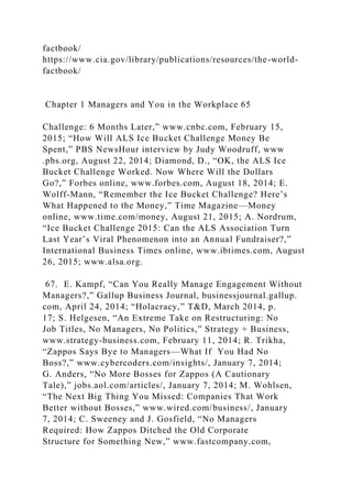 factbook/
https://www.cia.gov/library/publications/resources/the-world-
factbook/
Chapter 1 Managers and You in the Workplace 65
Challenge: 6 Months Later,” www.cnbc.com, February 15,
2015; “How Will ALS Ice Bucket Challenge Money Be
Spent,” PBS NewsHour interview by Judy Woodruff, www
.pbs.org, August 22, 2014; Diamond, D., “OK, the ALS Ice
Bucket Challenge Worked. Now Where Will the Dollars
Go?,” Forbes online, www.forbes.com, August 18, 2014; E.
Wolff-Mann, “Remember the Ice Bucket Challenge? Here’s
What Happened to the Money,” Time Magazine—Money
online, www.time.com/money, August 21, 2015; A. Nordrum,
“Ice Bucket Challenge 2015: Can the ALS Association Turn
Last Year’s Viral Phenomenon into an Annual Fundraiser?,”
International Business Times online, www.ibtimes.com, August
26, 2015; www.alsa.org.
67. E. Kampf, “Can You Really Manage Engagement Without
Managers?,” Gallup Business Journal, businessjournal.gallup.
com, April 24, 2014; “Holacracy,” T&D, March 2014, p.
17; S. Helgesen, “An Extreme Take on Restructuring: No
Job Titles, No Managers, No Politics,” Strategy + Business,
www.strategy-business.com, February 11, 2014; R. Trikha,
“Zappos Says Bye to Managers—What If You Had No
Boss?,” www.cybercoders.com/insights/, January 7, 2014;
G. Anders, “No More Bosses for Zappos (A Cautionary
Tale),” jobs.aol.com/articles/, January 7, 2014; M. Wohlsen,
“The Next Big Thing You Missed: Companies That Work
Better without Bosses,” www.wired.com/business/, January
7, 2014; C. Sweeney and J. Gosfield, “No Managers
Required: How Zappos Ditched the Old Corporate
Structure for Something New,” www.fastcompany.com,
 