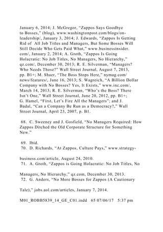 January 6, 2014; J. McGregor, “Zappos Says Goodbye
to Bosses,” (blog), www.washingtonpost.com/blogs/on-
leadership/, January 3, 2014; J. Edwards, “Zappos Is Getting
Rid of All Job Titles and Managers, But Some Bosses Will
Still Decide Who Gets Paid What,” www.businessinsider.
com/, January 2, 2014; A. Groth, “Zappos Is Going
Holacratic: No Job Titles, No Managers, No Hierarchy,”
qz.com/, December 30, 2013; R. E. Silverman, “Managers?
Who Needs Those?” Wall Street Journal, August 7, 2013,
pp. B1+; M. Shaer, “The Boss Stops Here,” nymag.com/
news/features/, June 16, 2013; S. Wagreich, “A Billion Dollar
Company with No Bosses? Yes, It Exists,” www.inc.com/,
March 14, 2013; R. E. Silverman, “Who’s the Boss? There
Isn’t One,” Wall Street Journal, June 20, 2012, pp. B1+;
G. Hamel, “First, Let’s Fire All the Managers”; and J.
Badal, “Can a Company Be Run as a Democracy?,” Wall
Street Journal, April 23, 2007, p. B1.
68. C. Sweeney and J. Gosfield, “No Managers Required: How
Zappos Ditched the Old Corporate Structure for Something
New.”
69. Ibid.
70. D. Richards, “At Zappos, Culture Pays,” www.strategy-
business.com/article, August 24, 2010.
71. A. Groth, “Zappos is Going Holacratic: No Job Titles, No
Managers, No Hierarchy,” qz.com, December 30, 2013.
72. G. Anders, “No More Bosses for Zappos (A Cautionary
Tale),” jobs.aol.com/articles, January 7, 2014.
M01_ROBB5839_14_GE_C01.indd 65 07/06/17 5:37 pm
 