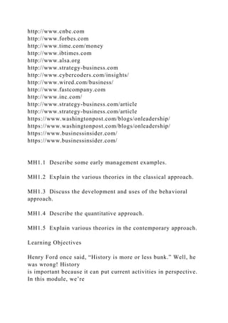http://www.cnbc.com
http://www.forbes.com
http://www.time.com/money
http://www.ibtimes.com
http://www.alsa.org
http://www.strategy-business.com
http://www.cybercoders.com/insights/
http://www.wired.com/business/
http://www.fastcompany.com
http://www.inc.com/
http://www.strategy-business.com/article
http://www.strategy-business.com/article
https://www.washingtonpost.com/blogs/onleadership/
https://www.washingtonpost.com/blogs/onleadership/
https://www.businessinsider.com/
https://www.businessinsider.com/
MH1.1 Describe some early management examples.
MH1.2 Explain the various theories in the classical approach.
MH1.3 Discuss the development and uses of the behavioral
approach.
MH1.4 Describe the quantitative approach.
MH1.5 Explain various theories in the contemporary approach.
Learning Objectives
Henry Ford once said, “History is more or less bunk.” Well, he
was wrong! History
is important because it can put current activities in perspective.
In this module, we’re
 