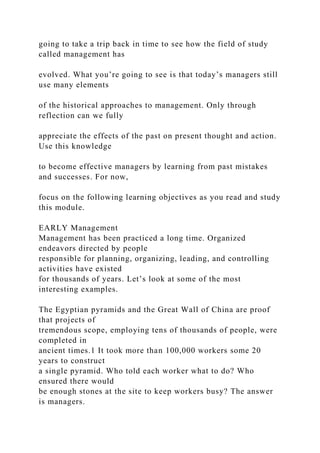 going to take a trip back in time to see how the field of study
called management has
evolved. What you’re going to see is that today’s managers still
use many elements
of the historical approaches to management. Only through
reflection can we fully
appreciate the effects of the past on present thought and action.
Use this knowledge
to become effective managers by learning from past mistakes
and successes. For now,
focus on the following learning objectives as you read and study
this module.
EARLY Management
Management has been practiced a long time. Organized
endeavors directed by people
responsible for planning, organizing, leading, and controlling
activities have existed
for thousands of years. Let’s look at some of the most
interesting examples.
The Egyptian pyramids and the Great Wall of China are proof
that projects of
tremendous scope, employing tens of thousands of people, were
completed in
ancient times.1 It took more than 100,000 workers some 20
years to construct
a single pyramid. Who told each worker what to do? Who
ensured there would
be enough stones at the site to keep workers busy? The answer
is managers.
 