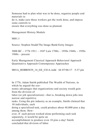 Someone had to plan what was to be done, organize people and
materials to
do it, make sure those workers got the work done, and impose
some controls to
ensure that everything was done as planned.
Management History Module
MH1.1
Source: Stephen Studd/The Image Bank/Getty Images
3000 BC – 1776 1911 – 1947 Late 1700s – 1950s 1940s – 1950s
1960s – present
Early Management Classical Approach Behavioral Approach
Quantitative Approach Contemporary Approaches
M01A_ROBB5839_14_GE_C01A.indd 66 07/06/17 5:37 pm
In 1776, Adam Smith published The Wealth of Nations, in
which he argued the eco-
nomic advantages that organizations and society would gain
from the division of
labor (or job specialization)—that is, breaking down jobs into
narrow and repetitive
tasks. Using the pin industry as an example, Smith claimed that
10 individuals, each
doing a specialized task, could produce about 48,000 pins a day
among them. How-
ever, if each person worked alone performing each task
separately, it would be quite an
accomplishment to produce even 10 pins a day! Smith
concluded that division of labor
 