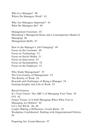 Who Is a Manager? 40
Where Do Managers Work? 41
Why Are Managers Important? 43
What Do Managers Do? 44
Management Functions 45
Mintzberg’s Managerial Roles and a Contemporary Model of
Managing 46
Management Skills 47
How Is the Manager’s Job Changing? 49
Focus on the Customer 49
Focus on Technology 51
Focus on Social Media 51
Focus on Innovation 52
Focus on Sustainability 52
Focus on the Employee 53
Why Study Management? 53
The Universality of Management 53
The Reality of Work 54
Rewards and Challenges of Being a Manager 54
Gaining Insights into Life at Work 55
Boxed Features
It’s Your Career: The ABC’s of Managing Your Time 38
FYI 42
Future Vision: Is It Still Managing When What You’re
Managing Are Robots? 42
Let’s Get REAL 46, 49
Leader Making a Difference: Ursula Burns 52
Workplace Confidential: Dealing with Organizational Politics
56
Preparing for: Exams/Quizzes 57
 