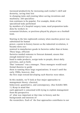 increased productivity by increasing each worker’s skill and
dexterity, saving time lost
in changing tasks and creating labor-saving inventions and
machinery. Job specializa-
tion continues to be popular. For example, think of the
specialized tasks performed
by members of a hospital surgery team, meal preparation tasks
done by workers in
restaurant kitchens, or positions played by players on a football
team.
Starting in the late eighteenth century when machine power was
substituted for human
power, a point in history known as the industrial revolution, it
became more eco-
nomical to manufacture goods in factories rather than at home.
These large, efficient
factories needed someone to forecast demand, ensure that
enough material was on
hand to make products, assign tasks to people, direct daily
activities, and so forth.
That “someone” was a manager. These managers would need
formal theories to guide
them in running these large organizations. It wasn’t until the
early 1900s, however, that
the first steps toward developing such theories were taken.
In this module, we’ll look at four major approaches to
management theory: classical,
behavioral, quantitative, and contemporary. (See Exhibit MH-
1.) Keep in mind that
each approach is concerned with trying to explain management
from the perspective
of what was important at that time in history and the
backgrounds and interests of
the researchers. Each of the four approaches contributes to our
 