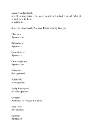 overall understand-
ing of management, but each is also a limited view of what it
is and how to best
practice it.
Source: Fotosearch/Archive Photos/Getty Images
Classical
Approaches
Behavioral
Approach
Quantitative
Approach
Contemporary
Approaches
Historical
Background
Scientific
Management
Early Examples
of Management
General
AdministrativeAdam Smith
Industrial
Revolution
Systems
Approach
 