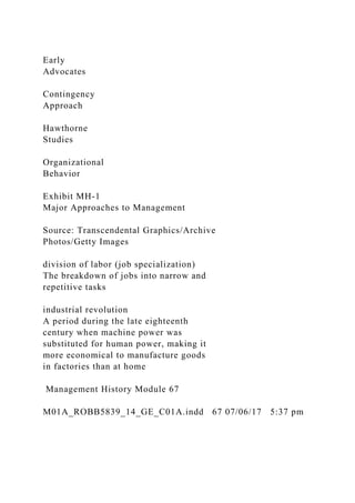 Early
Advocates
Contingency
Approach
Hawthorne
Studies
Organizational
Behavior
Exhibit MH-1
Major Approaches to Management
Source: Transcendental Graphics/Archive
Photos/Getty Images
division of labor (job specialization)
The breakdown of jobs into narrow and
repetitive tasks
industrial revolution
A period during the late eighteenth
century when machine power was
substituted for human power, making it
more economical to manufacture goods
in factories than at home
Management History Module 67
M01A_ROBB5839_14_GE_C01A.indd 67 07/06/17 5:37 pm
 