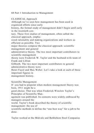 68 Part 1 Introduction to Management
CLASSICAL Approach
Although we’ve seen how management has been used in
organized efforts since early
history, the formal study of management didn’t begin until early
in the twentieth cen-
tury. These first studies of management, often called the
classical approach, empha-
sized rationality and making organizations and workers as
efficient as possible. Two
major theories compose the classical approach: scientific
management and general
administrative theory. The two most important contributors to
scientific management
theory were Frederick W. Taylor and the husband-wife team of
Frank and Lillian
Gilbreth. The two most important contributors to general
administrative theory were
Henri Fayol and Max Weber. Let’s take a look at each of these
important figures in
management history.
Scientific Management
If you had to pinpoint when modern management theory was
born, 1911 might be a
good choice. That was when Frederick Winslow Taylor’s
Principles of Scientific Man-
agement was published. Its contents were widely embraced by
managers around the
world. Taylor’s book described the theory of scientific
management: the use of
scientific methods to define the “one best way” for a job to be
done.
Taylor worked at the Midvale and Bethlehem Steel Companies
 