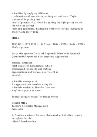 scientifically applying different
combinations of procedures, techniques, and tools, Taylor
succeeded in getting that
level of productivity. How? By putting the right person on the
job with the correct
tools and equipment, having the worker follow his instructions
exactly, and motivating
MH1.2
3000 BC – 1776 1911 – 1947 Late 1700s – 1950s 1940s – 1950s
1960s – present
Early Management Classical Approach Behavioral Approach
Quantitative Approach Contemporary Approaches
classical approach
First studies of management, which
emphasized rationality and making
organizations and workers as efficient as
possible
scientific management
An approach that involves using the
scientific method to find the “one best
way” for a job to be done
Source: Jacques Boyer/The Image Works
Exhibit MH-2
Taylor’s Scientific Management
Principles
1. Develop a science for each element of an individual’s work
to replace the old
rule-of-thumb method.
 