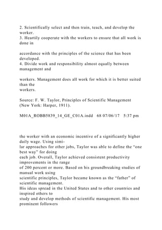 2. Scientifically select and then train, teach, and develop the
worker.
3. Heartily cooperate with the workers to ensure that all work is
done in
accordance with the principles of the science that has been
developed.
4. Divide work and responsibility almost equally between
management and
workers. Management does all work for which it is better suited
than the
workers.
Source: F. W. Taylor, Principles of Scientific Management
(New York: Harper, 1911).
M01A_ROBB5839_14_GE_C01A.indd 68 07/06/17 5:37 pm
the worker with an economic incentive of a significantly higher
daily wage. Using simi-
lar approaches for other jobs, Taylor was able to define the “one
best way” for doing
each job. Overall, Taylor achieved consistent productivity
improvements in the range
of 200 percent or more. Based on his groundbreaking studies of
manual work using
scientific principles, Taylor became known as the “father” of
scientific management.
His ideas spread in the United States and to other countries and
inspired others to
study and develop methods of scientific management. His most
prominent followers
 