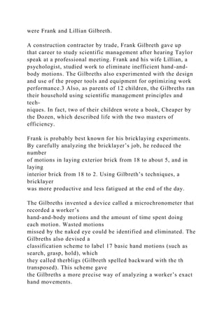 were Frank and Lillian Gilbreth.
A construction contractor by trade, Frank Gilbreth gave up
that career to study scientific management after hearing Taylor
speak at a professional meeting. Frank and his wife Lillian, a
psychologist, studied work to eliminate inefficient hand-and-
body motions. The Gilbreths also experimented with the design
and use of the proper tools and equipment for optimizing work
performance.3 Also, as parents of 12 children, the Gilbreths ran
their household using scientific management principles and
tech-
niques. In fact, two of their children wrote a book, Cheaper by
the Dozen, which described life with the two masters of
efficiency.
Frank is probably best known for his bricklaying experiments.
By carefully analyzing the bricklayer’s job, he reduced the
number
of motions in laying exterior brick from 18 to about 5, and in
laying
interior brick from 18 to 2. Using Gilbreth’s techniques, a
bricklayer
was more productive and less fatigued at the end of the day.
The Gilbreths invented a device called a microchronometer that
recorded a worker’s
hand-and-body motions and the amount of time spent doing
each motion. Wasted motions
missed by the naked eye could be identified and eliminated. The
Gilbreths also devised a
classification scheme to label 17 basic hand motions (such as
search, grasp, hold), which
they called therbligs (Gilbreth spelled backward with the th
transposed). This scheme gave
the Gilbreths a more precise way of analyzing a worker’s exact
hand movements.
 
