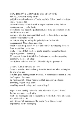 HOW TODAY’S MANAGERS USE SCIENTIFIC
MANAGEMENT Many of the
guidelines and techniques Taylor and the Gilbreths devised for
improving produc-
tion efficiency are still used in organizations today. When
managers analyze the basic
work tasks that must be performed, use time-and-motion study
to eliminate wasted
motions, hire the best-qualified workers for a job, or design
incentive systems based
on output, they’re using the principles of scientific
management. Nowadays, adaptive
robotics can help boost worker efficiency. By freeing workers
from repetitive tasks, one
study revealed that workers could complete essential tasks
requiring manual dexterity
25 percent faster.4 At ABB, a Swiss energy and automation
company, the use of adap-
tive robots reduced workers’ idle time by 85 percent.5
General Administrative Theory
General administrative theory focused more on what managers
do and what con-
stituted good management practice. We introduced Henri Fayol
in Chapter 1 because
he first identified five functions that managers perform:
planning, organizing, com-
manding, coordinating, and controlling.6
Fayol wrote during the same time period as Taylor. While
Taylor was concerned with
first-line managers and the scientific method, Fayol’s attention
was directed at the
activities of all managers. He wrote from his personal
experience as the managing
 