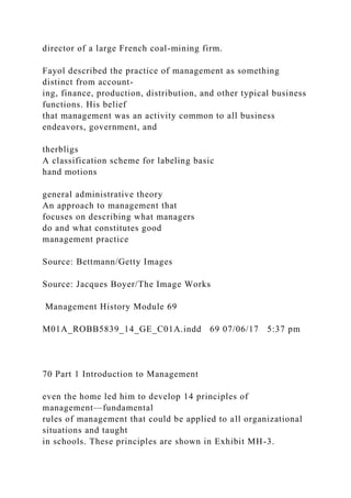 director of a large French coal-mining firm.
Fayol described the practice of management as something
distinct from account-
ing, finance, production, distribution, and other typical business
functions. His belief
that management was an activity common to all business
endeavors, government, and
therbligs
A classification scheme for labeling basic
hand motions
general administrative theory
An approach to management that
focuses on describing what managers
do and what constitutes good
management practice
Source: Bettmann/Getty Images
Source: Jacques Boyer/The Image Works
Management History Module 69
M01A_ROBB5839_14_GE_C01A.indd 69 07/06/17 5:37 pm
70 Part 1 Introduction to Management
even the home led him to develop 14 principles of
management—fundamental
rules of management that could be applied to all organizational
situations and taught
in schools. These principles are shown in Exhibit MH-3.
 