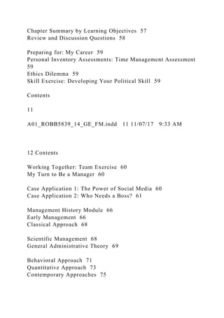 Chapter Summary by Learning Objectives 57
Review and Discussion Questions 58
Preparing for: My Career 59
Personal Inventory Assessments: Time Management Assessment
59
Ethics Dilemma 59
Skill Exercise: Developing Your Political Skill 59
Contents
11
A01_ROBB5839_14_GE_FM.indd 11 11/07/17 9:33 AM
12 Contents
Working Together: Team Exercise 60
My Turn to Be a Manager 60
Case Application 1: The Power of Social Media 60
Case Application 2: Who Needs a Boss? 61
Management History Module 66
Early Management 66
Classical Approach 68
Scientific Management 68
General Administrative Theory 69
Behavioral Approach 71
Quantitative Approach 73
Contemporary Approaches 75
 