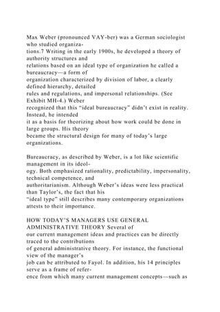 Max Weber (pronounced VAY-ber) was a German sociologist
who studied organiza-
tions.7 Writing in the early 1900s, he developed a theory of
authority structures and
relations based on an ideal type of organization he called a
bureaucracy—a form of
organization characterized by division of labor, a clearly
defined hierarchy, detailed
rules and regulations, and impersonal relationships. (See
Exhibit MH-4.) Weber
recognized that this “ideal bureaucracy” didn’t exist in reality.
Instead, he intended
it as a basis for theorizing about how work could be done in
large groups. His theory
became the structural design for many of today’s large
organizations.
Bureaucracy, as described by Weber, is a lot like scientific
management in its ideol-
ogy. Both emphasized rationality, predictability, impersonality,
technical competence, and
authoritarianism. Although Weber’s ideas were less practical
than Taylor’s, the fact that his
“ideal type” still describes many contemporary organizations
attests to their importance.
HOW TODAY’S MANAGERS USE GENERAL
ADMINISTRATIVE THEORY Several of
our current management ideas and practices can be directly
traced to the contributions
of general administrative theory. For instance, the functional
view of the manager’s
job can be attributed to Fayol. In addition, his 14 principles
serve as a frame of refer-
ence from which many current management concepts—such as
 
